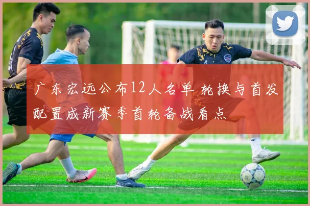 广东宏远公布12人名单 轮换与首发配置成新赛季首轮备战看点