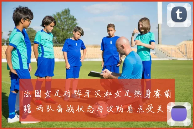 法国女足对阵牙买加女足热身赛前瞻 两队备战状态与攻防看点受关注
