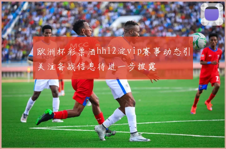 欧洲杯彩票酒hh12淀vip赛事动态引关注备战信息待进一步披露