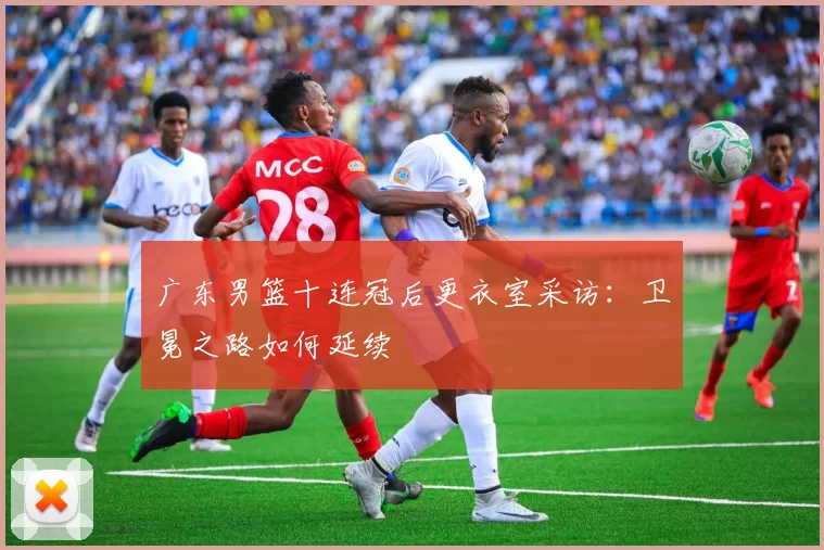 广东男篮十连冠后更衣室采访:卫冕之路如何延续