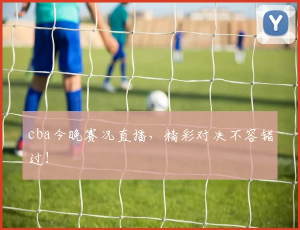 cba今晚赛况直播，精彩对决不容错过！