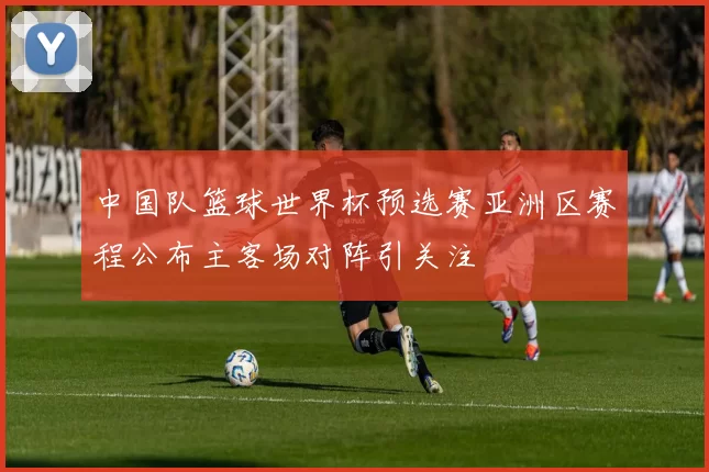 中国队篮球世界杯预选赛亚洲区赛程公布主客场对阵引关注