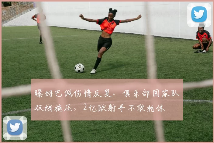 曝姆巴佩伤情反复，俱乐部国家队双线施压，2亿欧射手不敢轮休