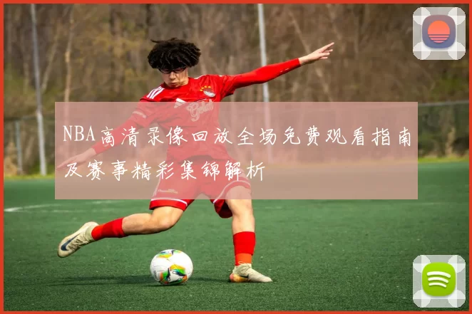 NBA高清录像回放全场免费观看指南及赛事精彩集锦解析