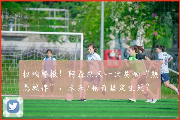 拉响警报！阿森纳又一次奏响“熟悉旋律”，未来7轮直接定生死？