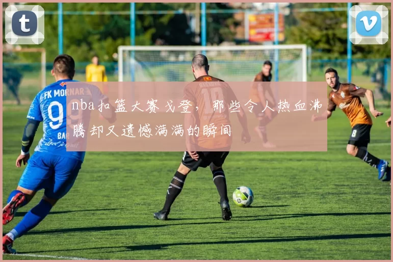 nba扣篮大赛戈登，那些令人热血沸腾却又遗憾满满的瞬间
