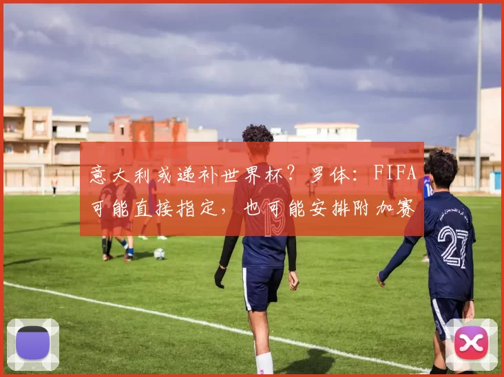 意大利或递补世界杯？罗体：FIFA可能直接指定，也可能安排附加赛
