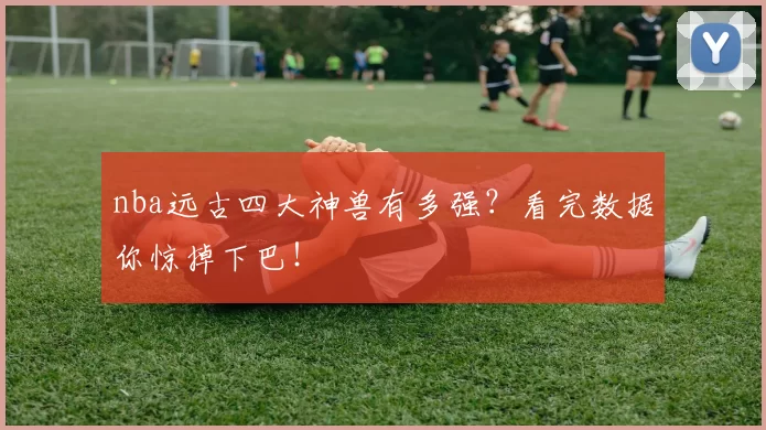 nba远古四大神兽有多强？看完数据你惊掉下巴！