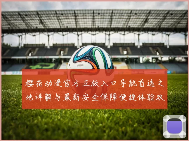 樱花动漫官方正版入口导航首选之地详解与最新安全保障便捷体验欢