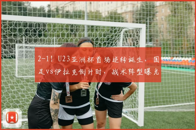 2-1！U23亚洲杯首场逆转诞生，国足vs伊拉克倒计时，战术阵型曝光