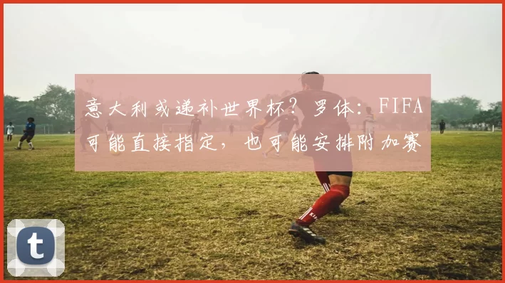 意大利或递补世界杯？罗体：FIFA可能直接指定，也可能安排附加赛