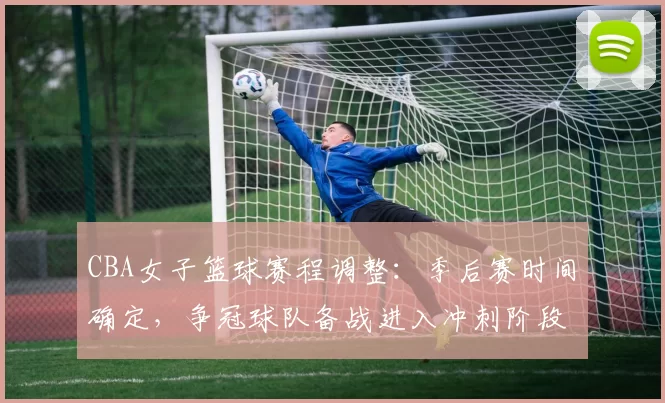 CBA女子篮球赛程调整：季后赛时间确定，争冠球队备战进入冲刺阶段