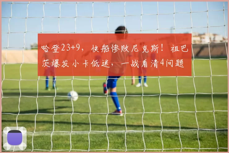 哈登23+9，快船惨败尼克斯！祖巴茨爆发小卡低迷，一战看清4问题