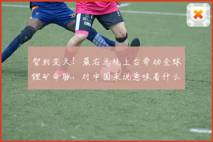 智利变天!最右总统上台牵动全球锂矿命脉,对中国来说意味着什么