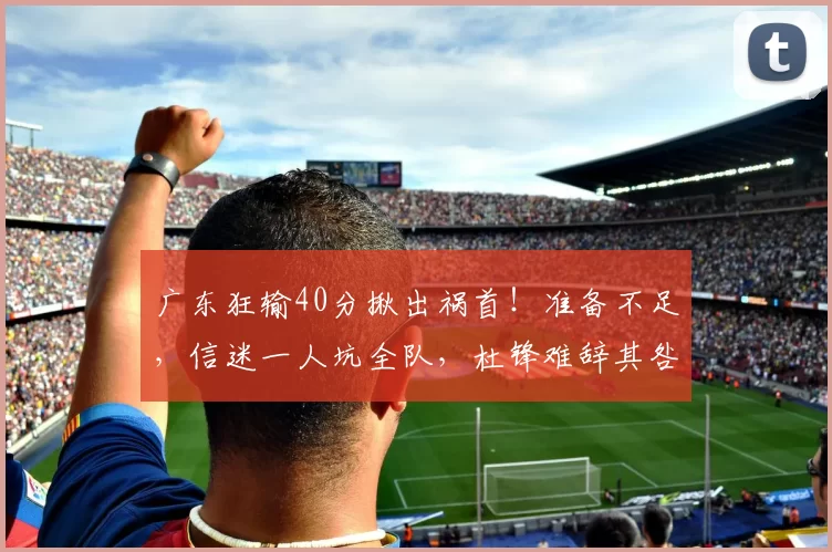 广东狂输40分揪出祸首!准备不足,信迷一人坑全队,杜锋难辞其咎