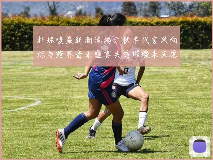 朴妮唛最新潮流揭示秋季代言风向标与跨界音乐盛宴共鸣璀璨未来愿