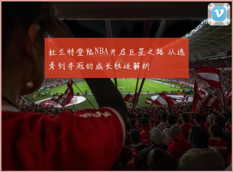 杜兰特登陆NBA开启巨星之路 从选秀到夺冠的成长轨迹解析