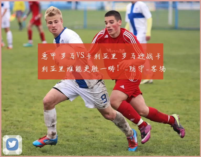 意甲 罗马VS卡利亚里 罗马迎战卡利亚里谁能更胜一畴！_防守_客场_主场