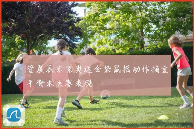 管晨辰东京奥运会袋鼠摇动作摘金平衡木决赛表现