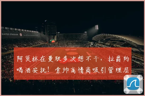 阿莫林在曼联多次想不干,拉爵约喝酒安抚!索帅高情商吸引管理层