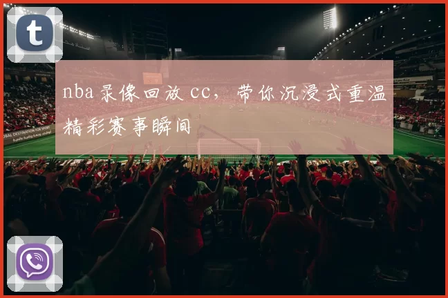 nba录像回放 cc,带你沉浸式重温精彩赛事瞬间
