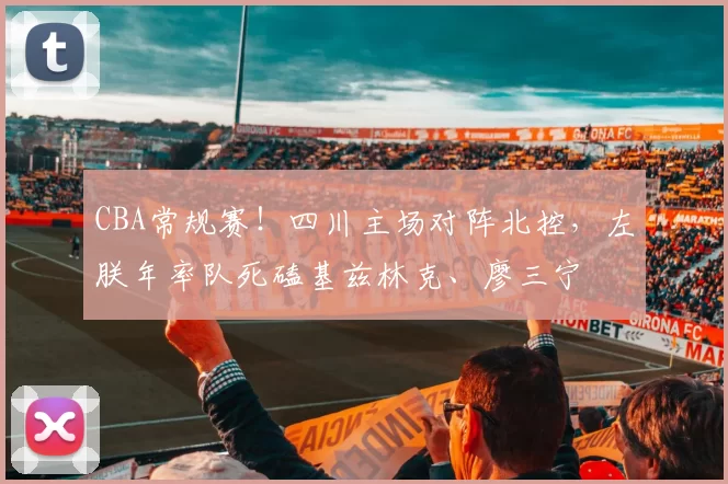 CBA常规赛！四川主场对阵北控，左朕年率队死磕基兹林克、廖三宁