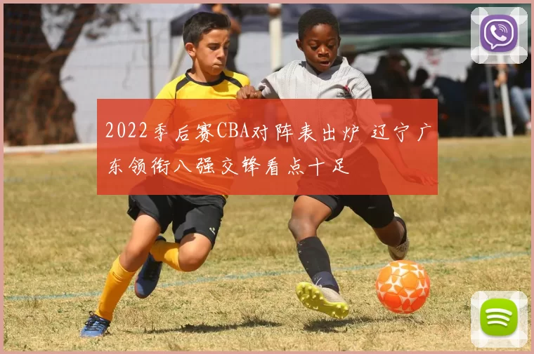 2022季后赛CBA对阵表出炉 辽宁广东领衔八强交锋看点十足