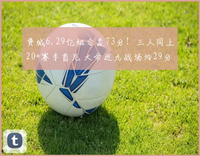 费城6.29亿组合轰73分！三人同上20+赛季首见 大帝近九战场均29分