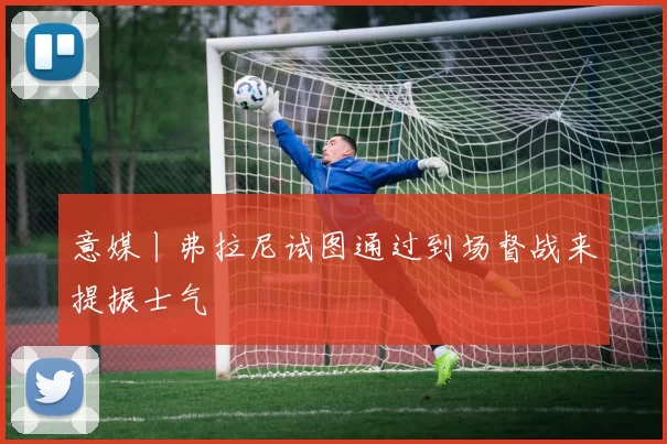 意媒丨弗拉尼试图通过到场督战来提振士气