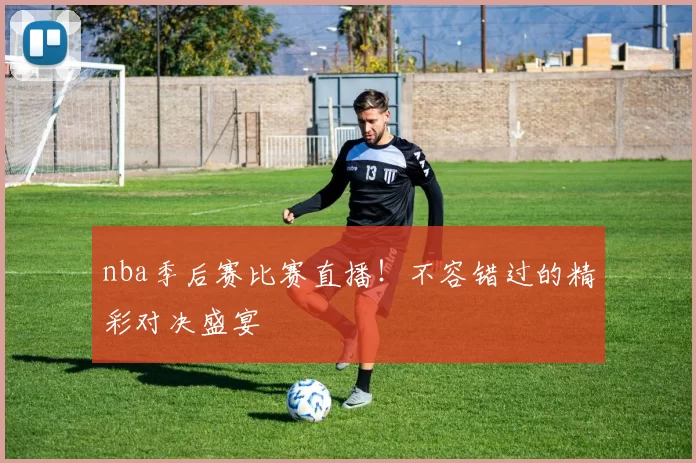 nba季后赛比赛直播！不容错过的精彩对决盛宴