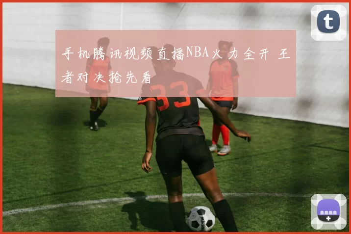 手机腾讯视频直播NBA火力全开 王者对决抢先看
