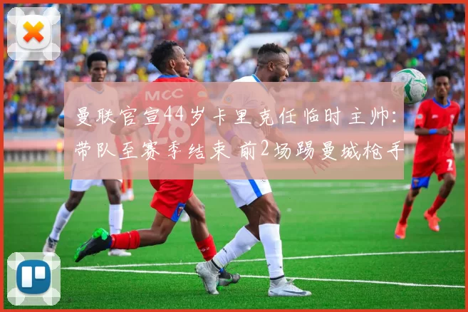 曼联官宣44岁卡里克任临时主帅：带队至赛季结束 前2场踢曼城枪手