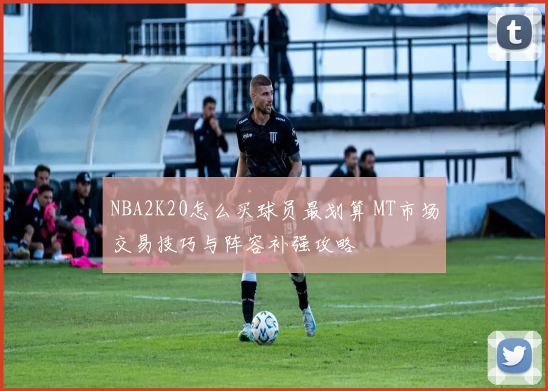 NBA2K20怎么买球员最划算 MT市场交易技巧与阵容补强攻略