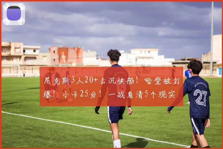 尼克斯3人20+击沉快船！哈登被打爆！小卡25分！一战看清5个现实