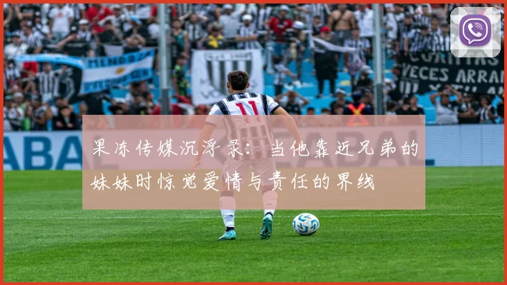 果冻传媒沉浮录:当他靠近兄弟的妹妹时惊觉爱情与责任的界线