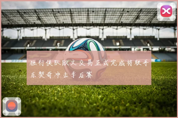 独行侠队欧文交易正式完成将联手东契奇冲击季后赛