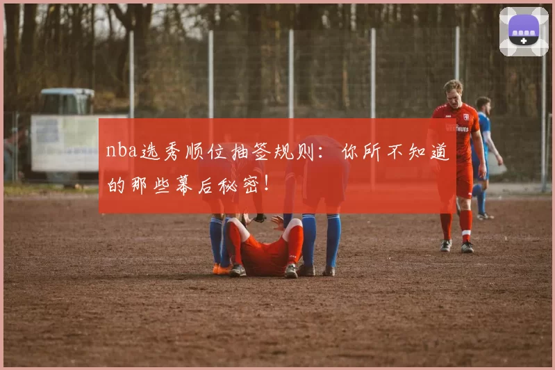 nba选秀顺位抽签规则：你所不知道的那些幕后秘密！