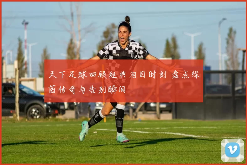 天下足球回顾经典泪目时刻 盘点绿茵传奇与告别瞬间