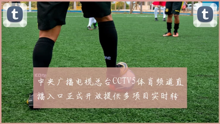 中央广播电视总台CCTV5体育频道直播入口正式开放提供多项目实时转播服务
