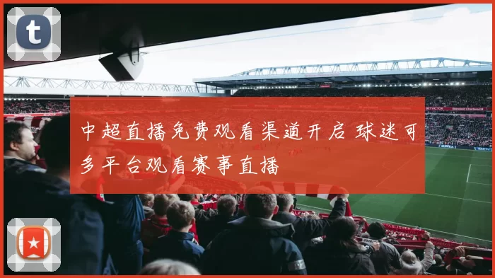 中超直播免费观看渠道开启 球迷可多平台观看赛事直播