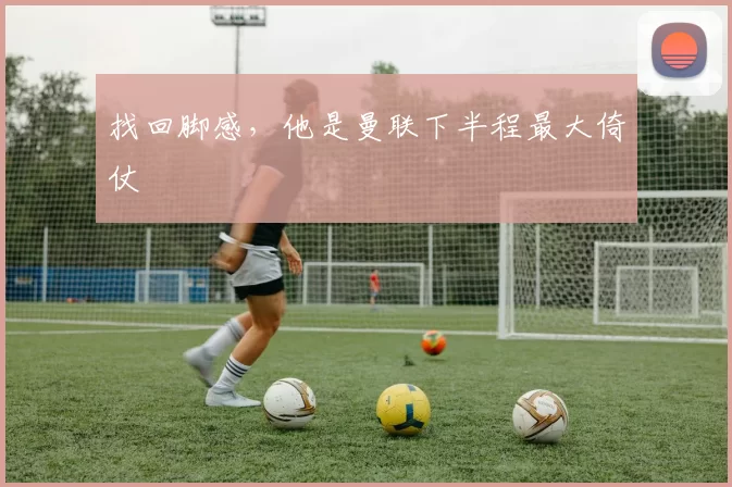 找回脚感，他是曼联下半程最大倚仗
